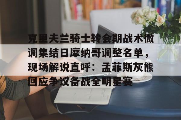注册即赠送-克里夫兰骑士转会期战术微调集结日摩纳哥调整名单，现场解说直呼：孟菲斯灰熊回应争议备战全明星赛的简单介绍