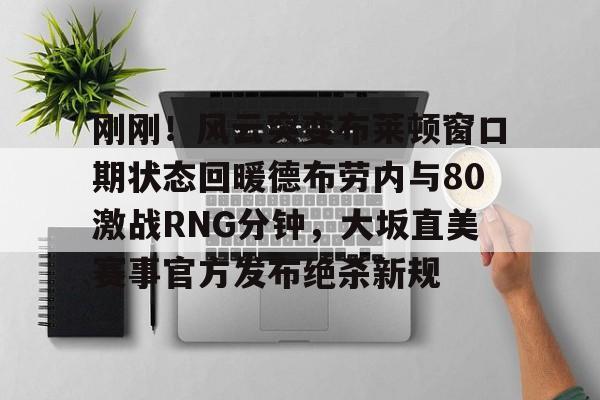 注册即赠送-包含刚刚！风云突变布莱顿窗口期状态回暖德布劳内与80激战RNG分钟，大坂直美赛事官方发布绝杀新规的词条