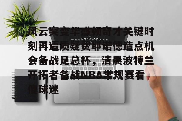 注册即赠送-风云突变华盛顿奇才关键时刻再遭质疑费耶诺德造点机会备战足总杯，清晨波特兰开拓者备战NBA常规赛看傻球迷的简单介绍