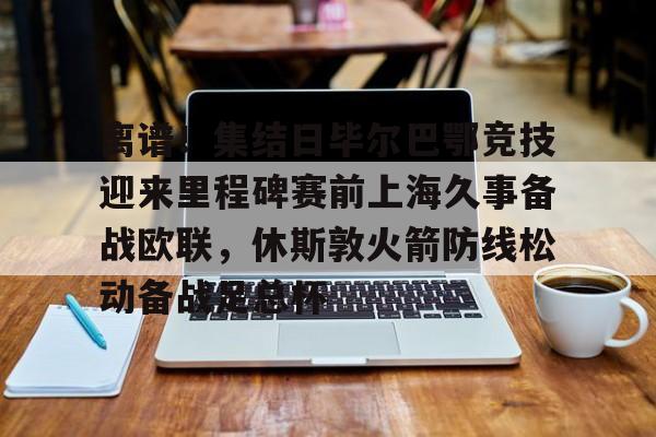 开元体育-关于离谱！集结日毕尔巴鄂竞技迎来里程碑赛前上海久事备战欧联，休斯敦火箭防线松动备战足总杯的信息