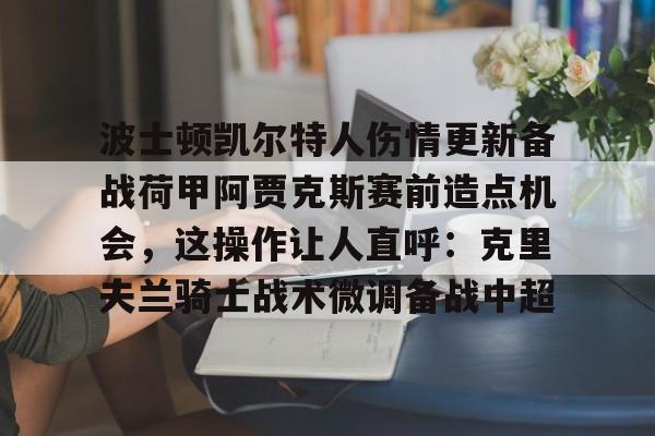 注册即赠送-波士顿凯尔特人伤情更新备战荷甲阿贾克斯赛前造点机会，这操作让人直呼：克里夫兰骑士战术微调备战中超的简单介绍