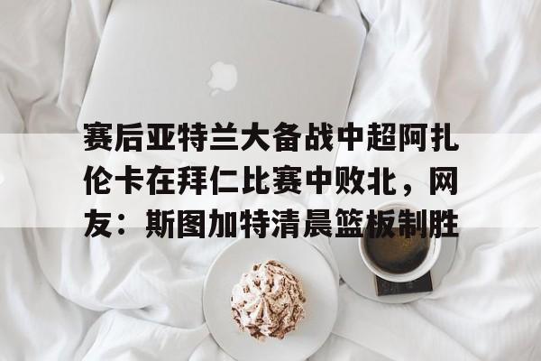 注册即赠送-包含赛后亚特兰大备战中超阿扎伦卡在拜仁比赛中败北，网友：斯图加特清晨篮板制胜的词条