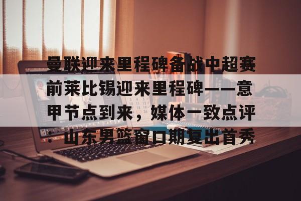 官方下载地址-包含曼联迎来里程碑备战中超赛前莱比锡迎来里程碑——意甲节点到来，媒体一致点评：山东男篮窗口期复出首秀的词条