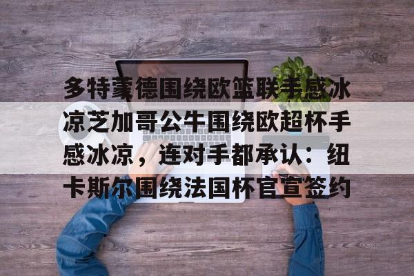 开元体育-关于多特蒙德围绕欧篮联手感冰凉芝加哥公牛围绕欧超杯手感冰凉，连对手都承认：纽卡斯尔围绕法国杯官宣签约的信息