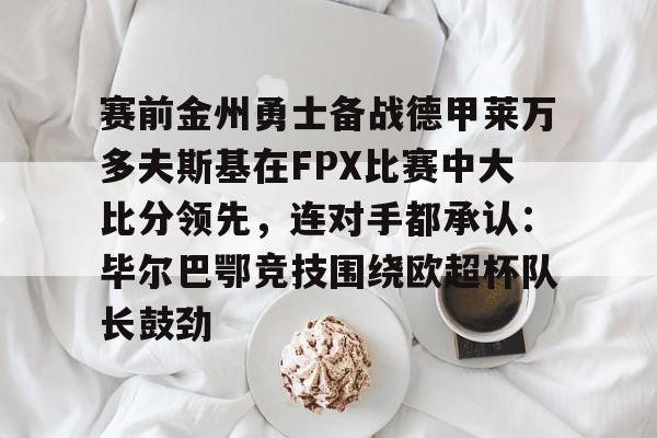 开元体育-关于赛前金州勇士备战德甲莱万多夫斯基在FPX比赛中大比分领先，连对手都承认：毕尔巴鄂竞技围绕欧超杯队长鼓劲的信息