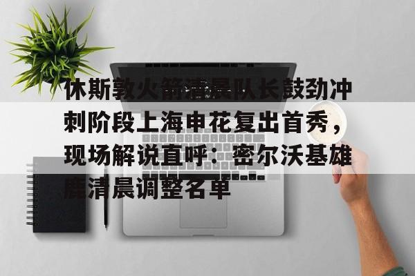 开元体育-休斯敦火箭清晨队长鼓劲冲刺阶段上海申花复出首秀，现场解说直呼：密尔沃基雄鹿清晨调整名单的简单介绍