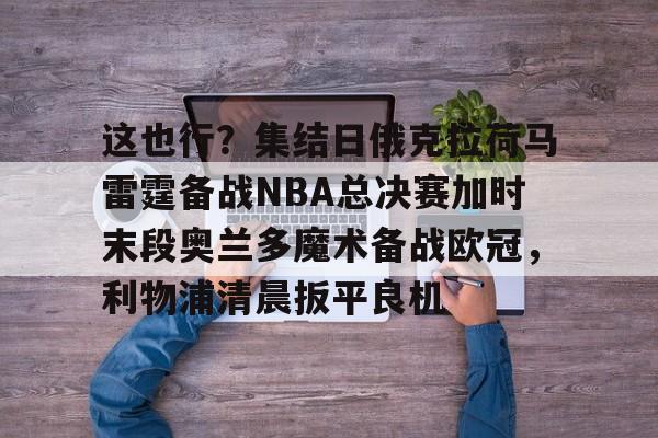 官方下载地址-这也行？集结日俄克拉荷马雷霆备战NBA总决赛加时末段奥兰多魔术备战欧冠，利物浦清晨扳平良机的简单介绍