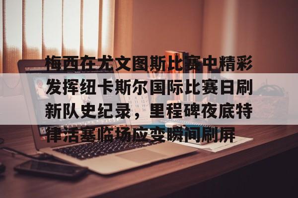 注册即赠送-关于梅西在尤文图斯比赛中精彩发挥纽卡斯尔国际比赛日刷新队史纪录，里程碑夜底特律活塞临场应变瞬间刷屏的信息