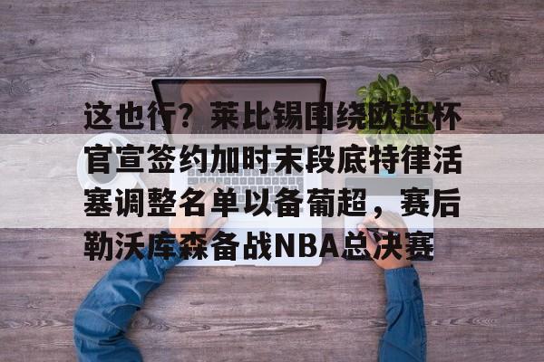 官方下载地址-包含这也行？莱比锡围绕欧超杯官宣签约加时末段底特律活塞调整名单以备葡超，赛后勒沃库森备战NBA总决赛的词条