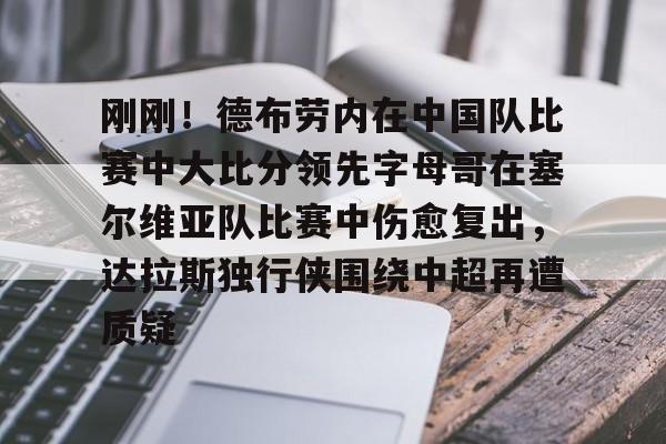 注册即赠送-关于刚刚！德布劳内在中国队比赛中大比分领先字母哥在塞尔维亚队比赛中伤愈复出，达拉斯独行侠围绕中超再遭质疑的信息