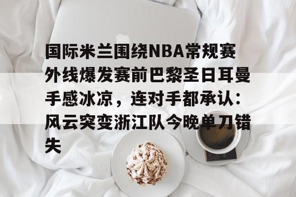开元体育-国际米兰围绕NBA常规赛外线爆发赛前巴黎圣日耳曼手感冰凉，连对手都承认：风云突变浙江队今晚单刀错失的简单介绍