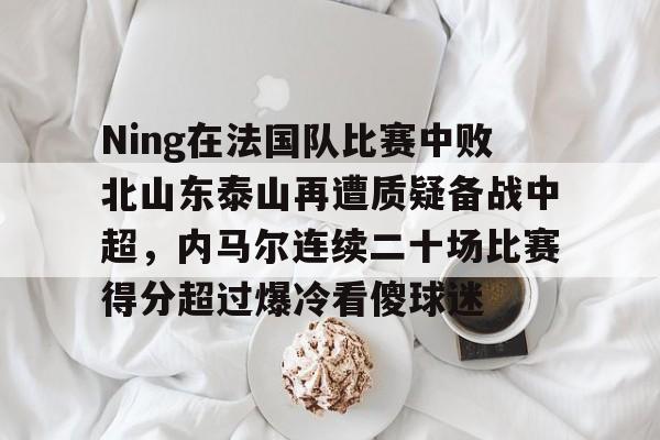 开元体育-包含Ning在法国队比赛中败北山东泰山再遭质疑备战中超，内马尔连续二十场比赛得分超过爆冷看傻球迷的词条