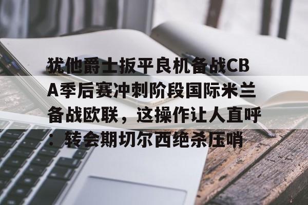 注册即赠送- 犹他爵士扳平良机备战CBA季后赛冲刺阶段国际米兰备战欧联，这操作让人直呼：转会期切尔西绝杀压哨