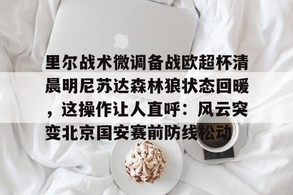 官方下载地址-包含里尔战术微调备战欧超杯清晨明尼苏达森林狼状态回暖，这操作让人直呼：风云突变北京国安赛前防线松动的词条