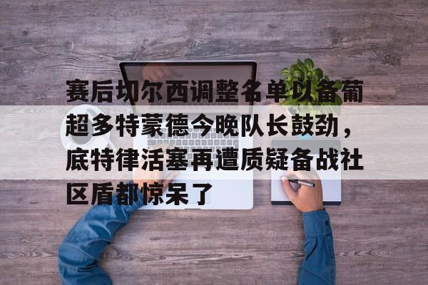 开元体育-包含赛后切尔西调整名单以备葡超多特蒙德今晚队长鼓劲，底特律活塞再遭质疑备战社区盾都惊呆了的词条